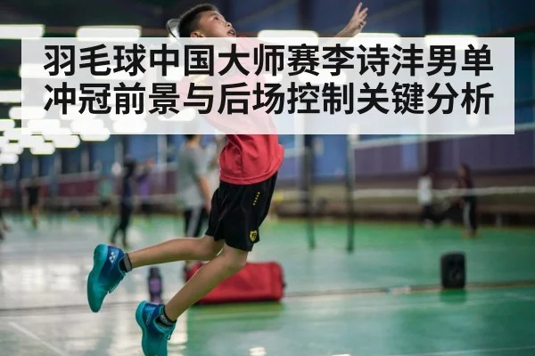 羽毛球中国大师赛李诗沣男单冲冠前景与后场控制关键分析