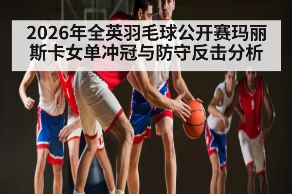 2026年全英羽毛球公开赛玛丽斯卡女单冲冠与防守反击分析
